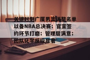 开云体育iOS版下载-关键时刻广厦男篮调整名单以备NBA总决赛；官宣签约环节打磨；管理层满意；团队化学反应显著(广厦男篮最新外援)